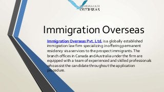 Immigration Overseas
Immigration Overseas Pvt. Ltd. is a globally established
immigration law firm specializing in offering permanent
residency visa services to the prospect immigrants.The
branch offices in Canada and Australia under the firm are
equipped with a team of experienced and skilled professionals
who assist the candidate throughout the application
procedure.
 