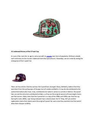 A Condensed History of the 5 Panel Cap
It is out of the norm for an age to come out with its popular own item of popularity. Without a doubt,
each and every era has its own trademark item that epitomises it. Nowadays, we are certainly seeing the
emergence of the 5 panel hat.
There are few articles that discuss how the 5 panel hats emerged. Many, definitely, believe that they
were born from the cycling caps of the gay men of London and Berlin. It may also be attributed to the
cyclists themselves who have, truly, contributed a lot when it comes to currents in fashion. Five panel
hats are not the only item contributed to bikers, as they are the original wearers of knee-length shorts
and flat trainers. Many claim that the 5 panel hat is a copy of the 1980s and 1990s caps that face up.
During the early 2000s, caps facing sideward have certainly been the 'in' thing. Still yet another
explanation claims that skaters were the original 5 panel hat users since they wanted a hat that would
allow them sharper visibility.
 