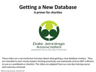 ©Dale Jennings Associates December 2012
Getting a New Database
A primer for charities
These slides are a non-technical overview about what getting a new database involves. They
are intended to start charity leaders thinking practically and realistically and are NOT sufficient
to use as a workbook or checklist. The slides are adapted from our one day training course
with exercises removed.
 