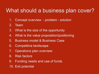 What should a business plan cover?
1. Concept overview - problem - solution
2. Team
3. What is the size of the opportunity
4. What is the value proposition/positioning
5. Business model & Business Case
6. Competitive landscape
7. Operations plan overview
8. Risk factors
9. Funding needs and use of funds
10. Exit potential
 