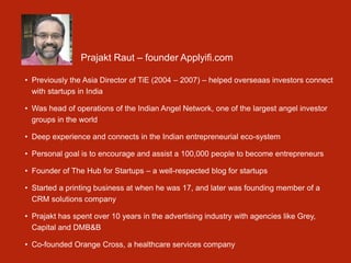 Prajakt Raut – founder Applyifi.com
• Previously the Asia Director of TiE (2004 – 2007) – helped overseaas investors connect
with startups in India
• Was head of operations of the Indian Angel Network, one of the largest angel investor
groups in the world
• Deep experience and connects in the Indian entrepreneurial eco-system
• Personal goal is to encourage and assist a 100,000 people to become entrepreneurs
• Founder of The Hub for Startups – a well-respected blog for startups
• Started a printing business at when he was 17, and later was founding member of a
CRM solutions company
• Prajakt has spent over 10 years in the advertising industry with agencies like Grey,
Capital and DMB&B
• Co-founded Orange Cross, a healthcare services company
 