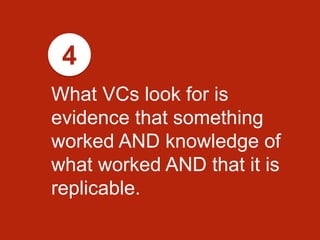 What VCs look for is
evidence that something
worked AND knowledge of
what worked AND that it is
replicable.
4
 