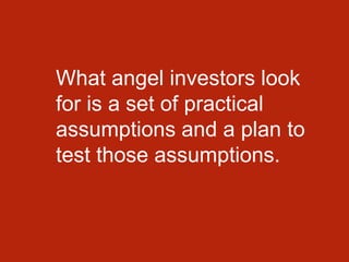 What angel investors look
for is a set of practical
assumptions and a plan to
test those assumptions.
 
