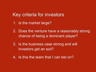 Key criteria for investors
1. Is the market large?
2. Does the venture have a reasonably strong
chance of being a dominant player?
3. Is the business case strong and will
investors get an exit?
4. Is this the team that I can bet on?
 