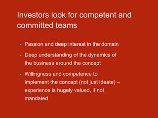 Investors look for competent and
committed teams
- Passion and deep interest in the domain
- Deep understanding of the dynamics of
the business around the concept
- Willingness and competence to
implement the concept (not just ideate) –
experience is hugely valued, if not
mandated
 