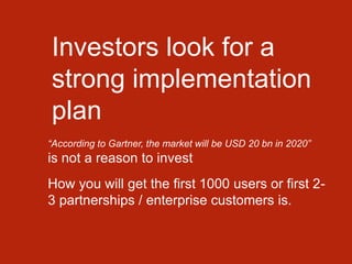 Investors look for a
strong implementation
plan
“According to Gartner, the market will be USD 20 bn in 2020”
is not a reason to invest
How you will get the first 1000 users or first 2-
3 partnerships / enterprise customers is.
 