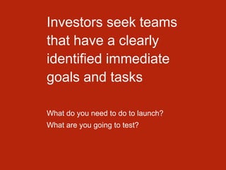 Investors seek teams
that have a clearly
identified immediate
goals and tasks
What do you need to do to launch?
What are you going to test?
 