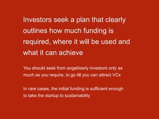 Investors seek a plan that clearly
outlines how much funding is
required, where it will be used and
what it can achieve
You should seek from angel/early investors only as
much as you require, to go till you can attract VCs
In rare cases, the initial funding is sufficient enough
to take the startup to sustainability
 