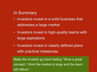 In Summary
• Investors invest in a solid business that
addresses a large market
• Investors invest in high-quality teams with
large aspirations
• Investors invest in clearly defined plans
with practical milestones
Make the investor go back feeling “What a great
concept. I think the market is large and the team
will deliver.”
 