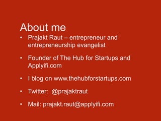 About me
• Prajakt Raut – entrepreneur and
entrepreneurship evangelist
• Founder of The Hub for Startups and
Applyifi.com
• I blog on www.thehubforstartups.com
• Twitter: @prajaktraut
• Mail: prajakt.raut@applyifi.com
 