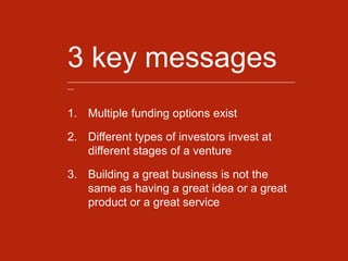 3 key messages_______________________________________________________________________
__
1. Multiple funding options exist
2. Different types of investors invest at
different stages of a venture
3. Building a great business is not the
same as having a great idea or a great
product or a great service
 
