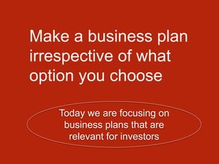 Make a business plan
irrespective of what
option you choose
Today we are focusing on
business plans that are
relevant for investors
 