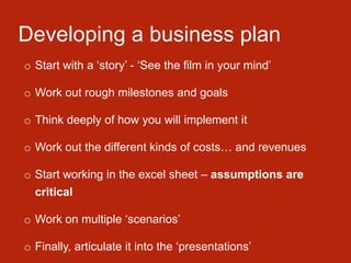 Developing a business plan
o Start with a ‘story’ - ‘See the film in your mind’
o Work out rough milestones and goals
o Think deeply of how you will implement it
o Work out the different kinds of costs… and revenues
o Start working in the excel sheet – assumptions are
critical
o Work on multiple ‘scenarios’
o Finally, articulate it into the ‘presentations’
 