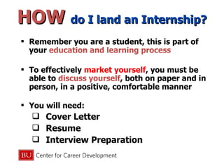 HOW  do I land an Internship? Remember you are a student, this is part of your  education and learning process  To effectively  market yourself , you must be able to  discuss yourself , both on paper and in person, in a positive, comfortable manner You will need: Cover Letter Resume Interview Preparation 