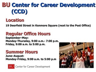 BU  Center for Career Development (CCD) Location 19 Deerfield Street in Kenmore Square (next to the Post Office) Regular Office Hours September–May: Monday-Thursday, 9:00 a.m.- 7:00 p.m.  Friday, 9:00 a.m. to 5:00 p.m. Summer Hours June–August: Monday-Friday, 9:00 a.m. to 5:00 p.m 
