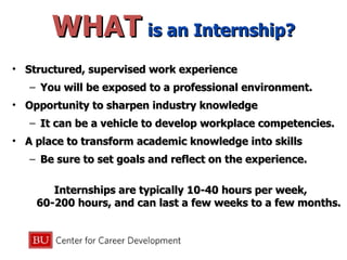 WHAT   is an Internship? Structured, supervised work experience  You will be exposed to a professional environment. Opportunity to sharpen industry knowledge It can be a vehicle to develop workplace competencies. A place to transform academic knowledge into skills Be sure to set goals and reflect on the experience. Internships are typically 10-40 hours per week,  60-200 hours, and can last a few weeks to a few months. 