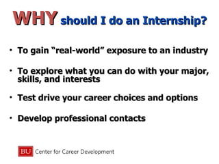WHY  should I do an Internship? To gain “real-world” exposure to an industry To explore what you can do with your major, skills, and interests Test drive your career choices and options Develop professional contacts 