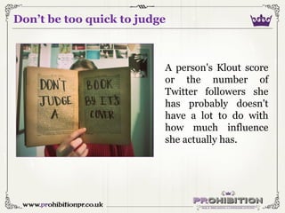 Don’t be too quick to judge

A person's Klout score
or the number of
Twitter followers she
has probably doesn't
have a lot...
