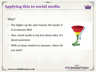 Applying this to social media
Why?
• The higher up the sales funnel, the harder it
is to measure ROI
• Also, social media ...