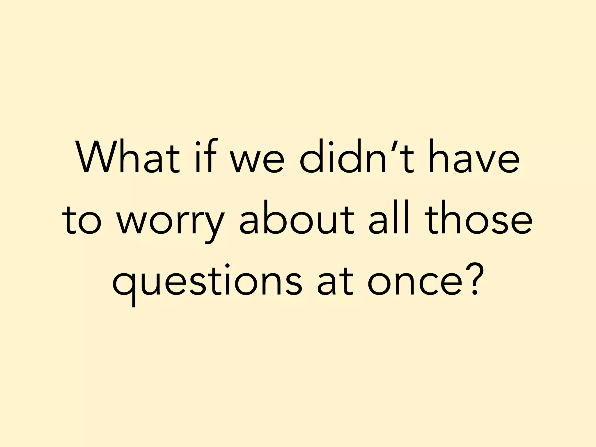 What if we didn’t have to worry about all those questions at once? 