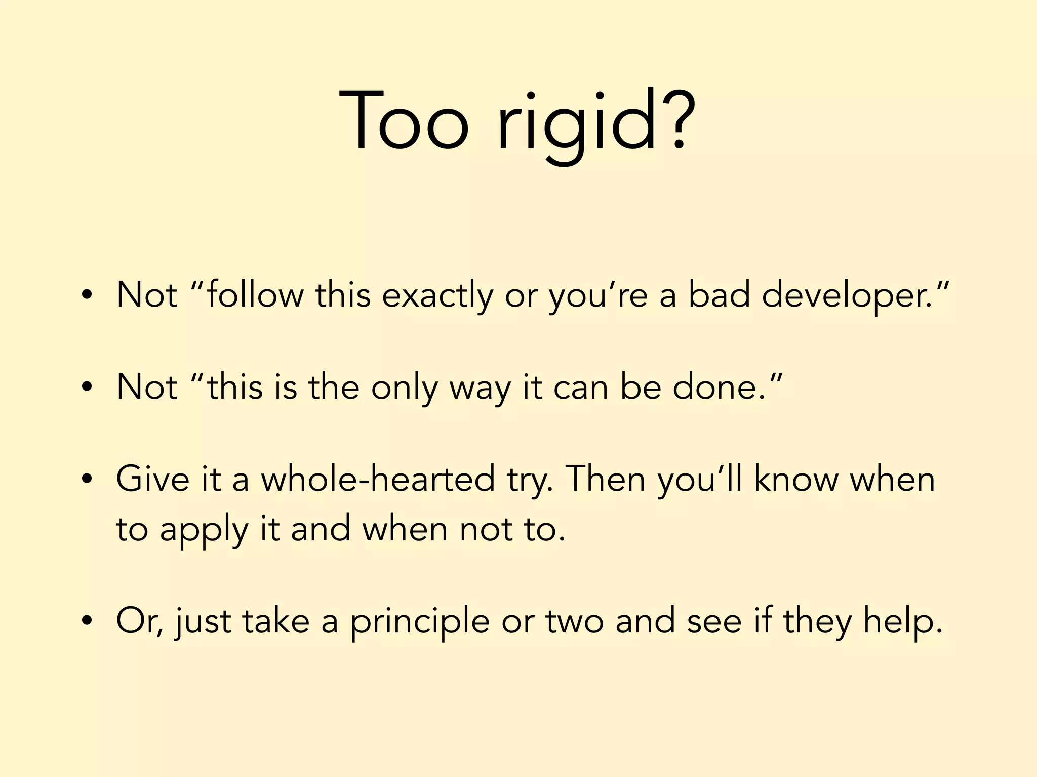 Too rigid? • Not “follow this exactly or you’re a bad developer.” • Not “this is the only way it can be done.” • Give it a whole-hearted try. Then you’ll know when to apply it and when not to. • Or, just take a principle or two and see if they help. 