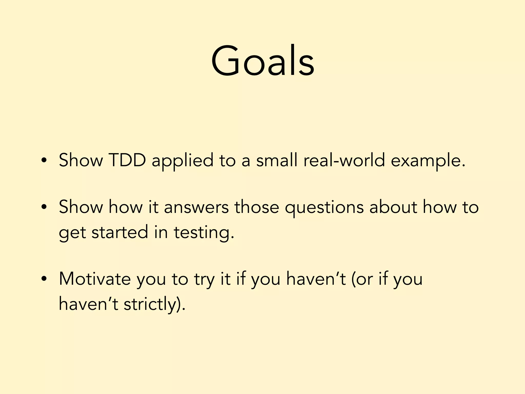 Goals • Show TDD applied to a small real-world example. • Show how it answers those questions about how to get started in testing. • Motivate you to try it if you haven’t (or if you haven’t strictly). 