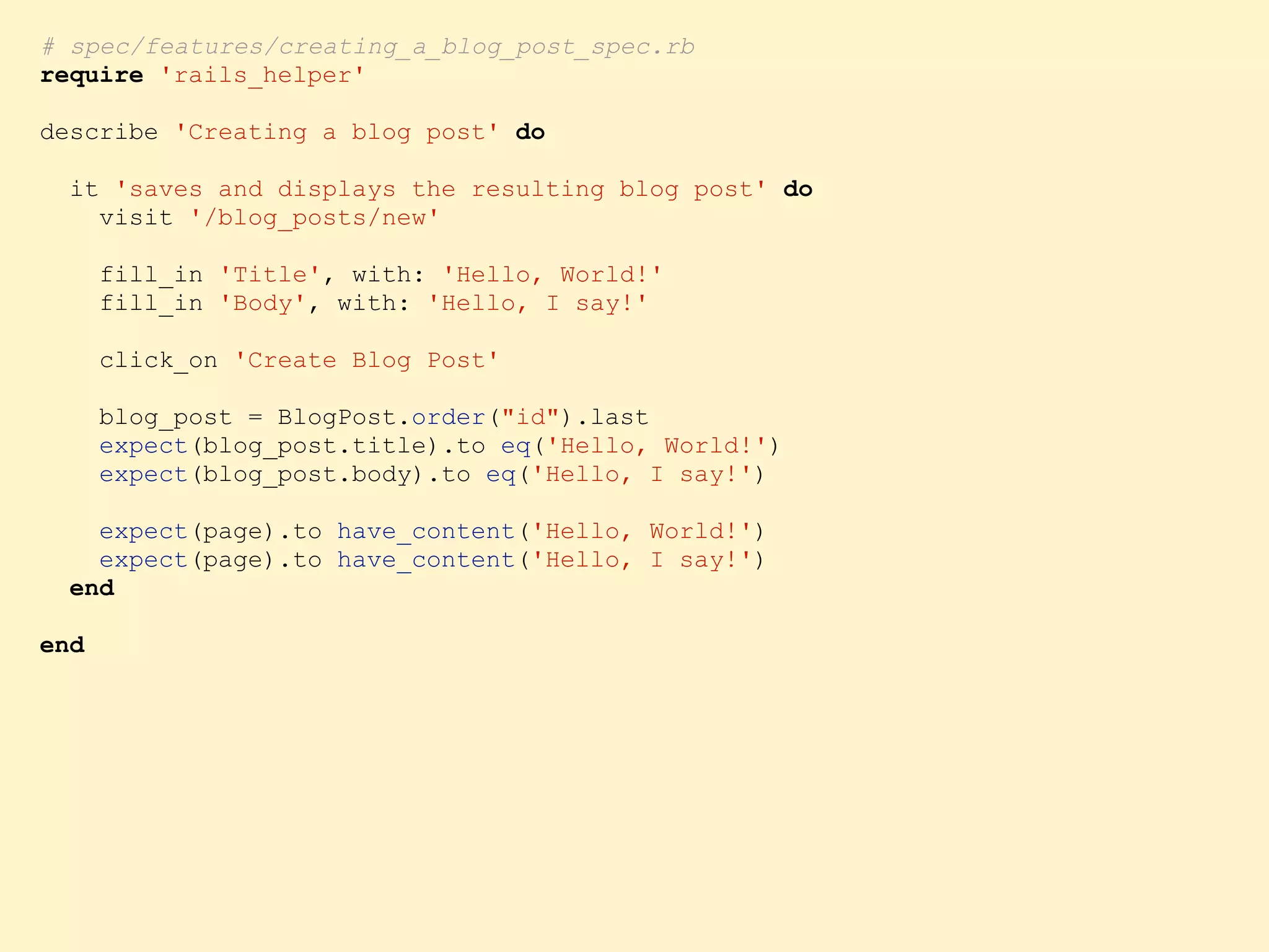 # spec/features/creating_a_blog_post_spec.rb require 'rails_helper' describe 'Creating a blog post' do it 'saves and displays the resulting blog post' do visit '/blog_posts/new' fill_in 'Title', with: 'Hello, World!' fill_in 'Body', with: 'Hello, I say!' click_on 'Create Blog Post' blog_post = BlogPost.order("id").last expect(blog_post.title).to eq('Hello, World!') expect(blog_post.body).to eq('Hello, I say!') expect(page).to have_content('Hello, World!') expect(page).to have_content('Hello, I say!') end end 
