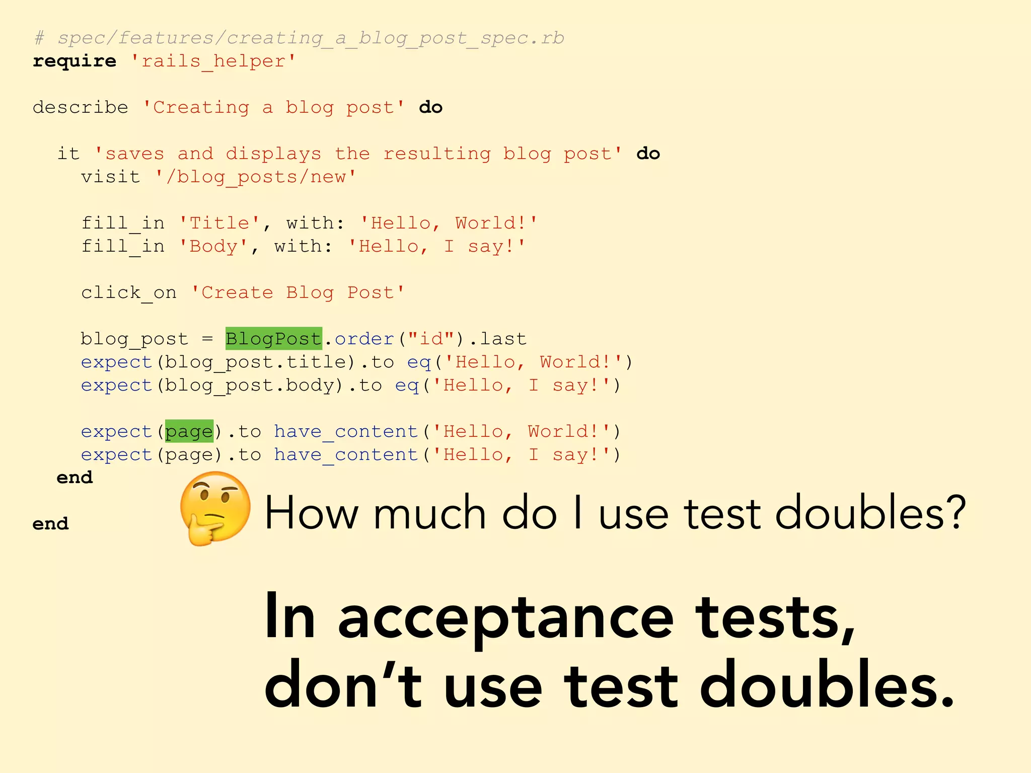 # spec/features/creating_a_blog_post_spec.rb require 'rails_helper' describe 'Creating a blog post' do it 'saves and displays the resulting blog post' do visit '/blog_posts/new' fill_in 'Title', with: 'Hello, World!' fill_in 'Body', with: 'Hello, I say!' click_on 'Create Blog Post' blog_post = BlogPost.order("id").last expect(blog_post.title).to eq('Hello, World!') expect(blog_post.body).to eq('Hello, I say!') expect(page).to have_content('Hello, World!') expect(page).to have_content('Hello, I say!') end end How much do I use test doubles? In acceptance tests, don’t use test doubles. 🤔 