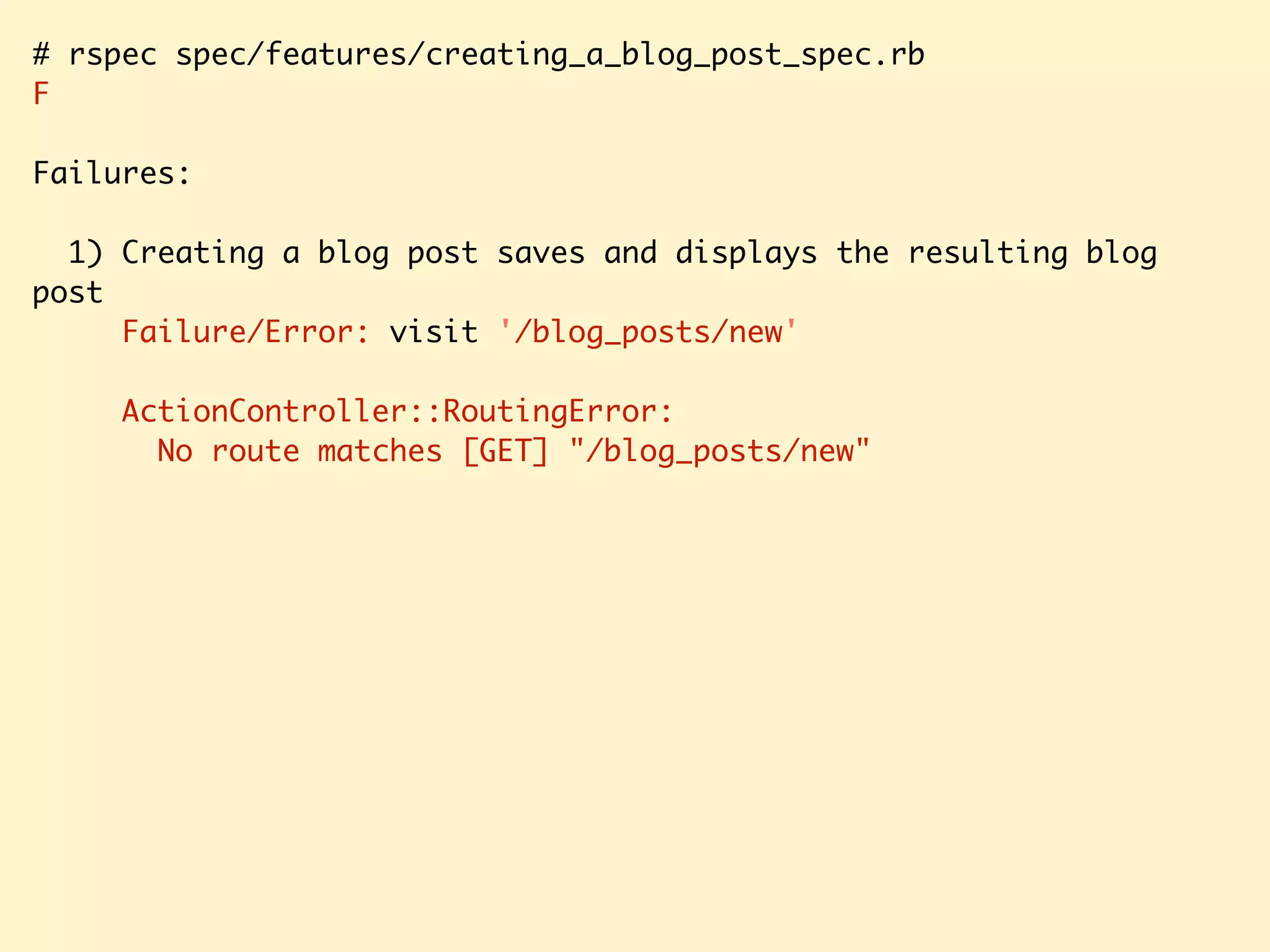# rspec spec/features/creating_a_blog_post_spec.rb F Failures: 1) Creating a blog post saves and displays the resulting blog post Failure/Error: visit '/blog_posts/new' ActionController::RoutingError: No route matches [GET] "/blog_posts/new" 