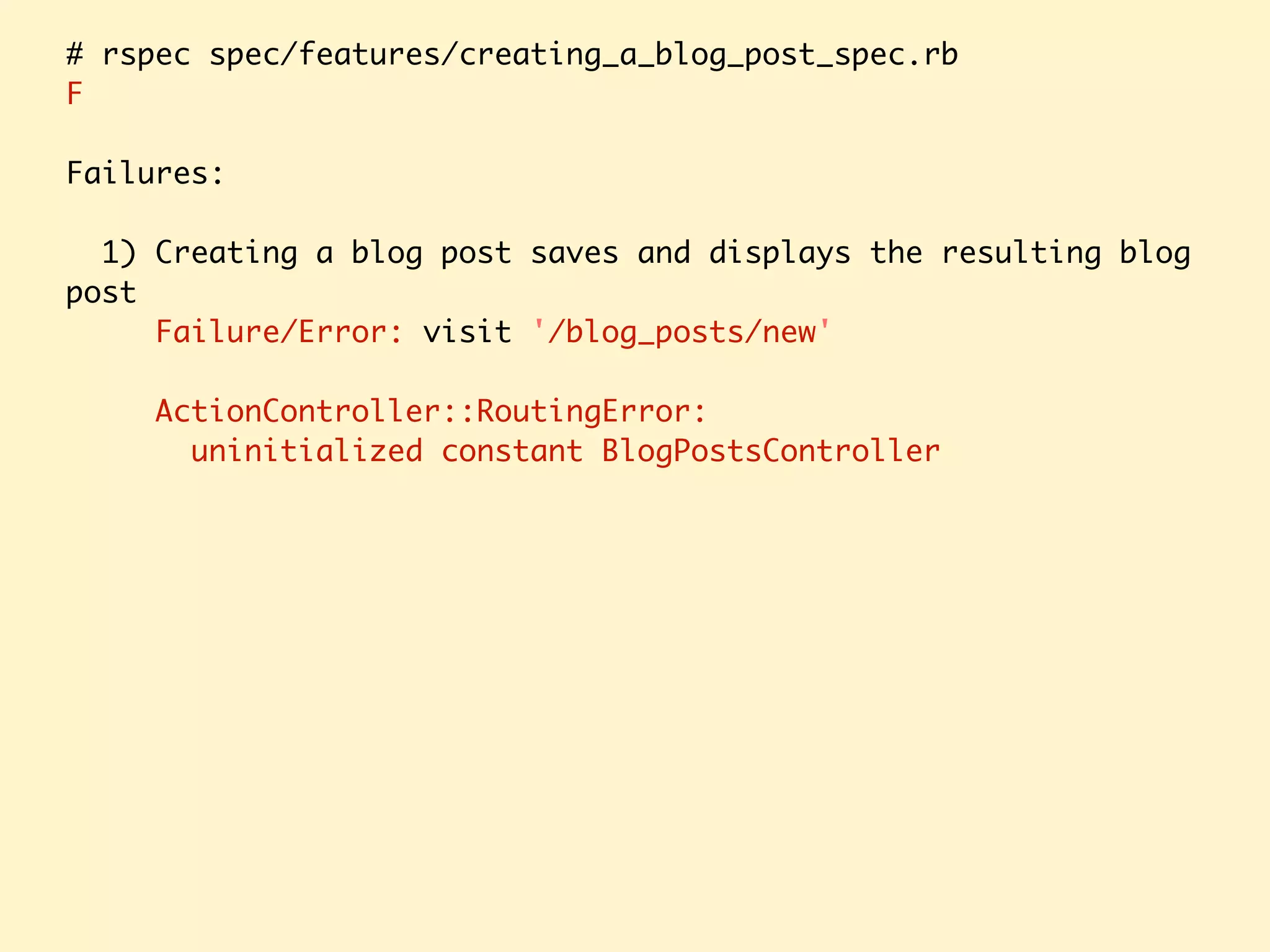 # rspec spec/features/creating_a_blog_post_spec.rb F Failures: 1) Creating a blog post saves and displays the resulting blog post Failure/Error: visit '/blog_posts/new' ActionController::RoutingError: uninitialized constant BlogPostsController 