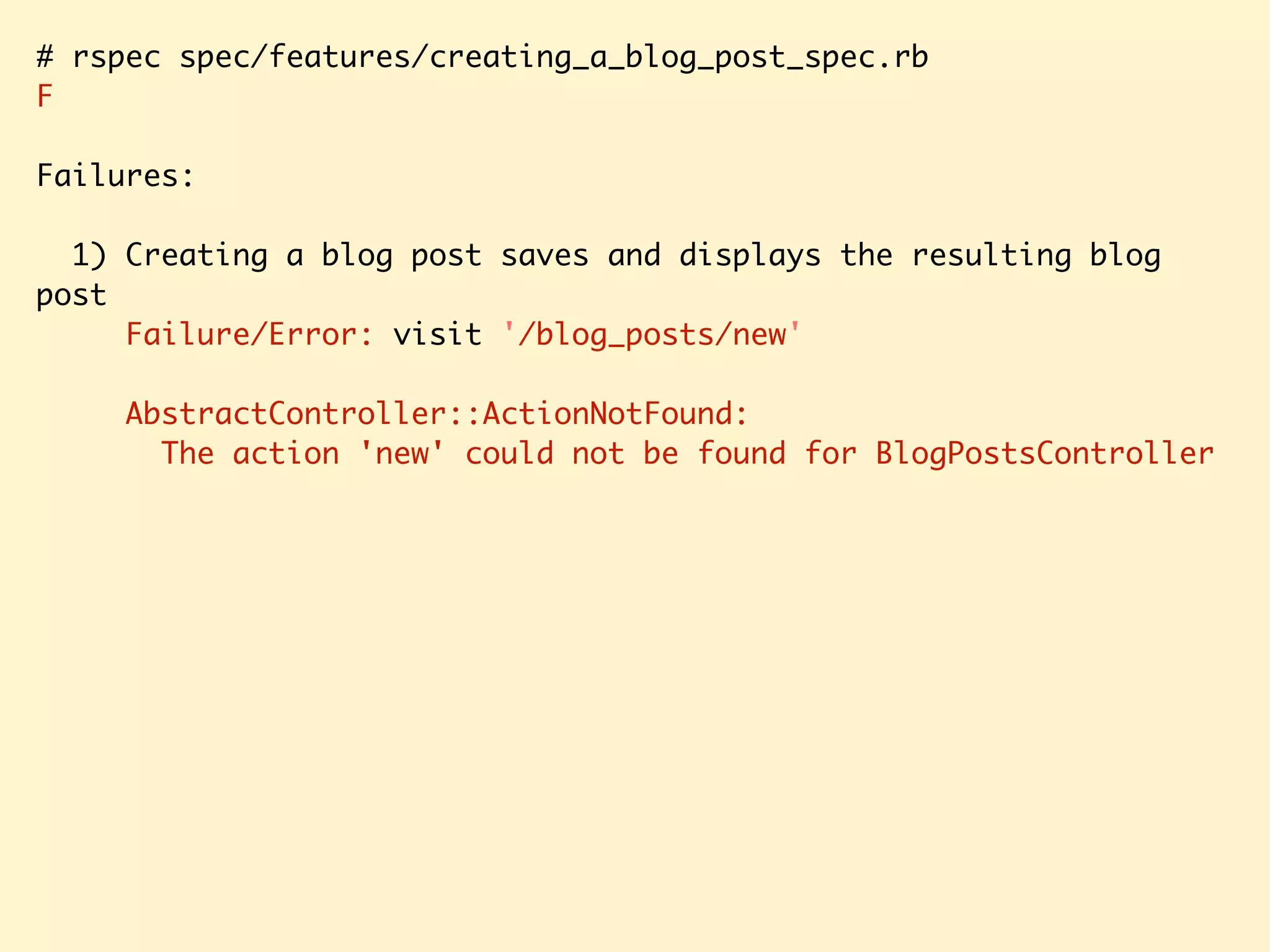 # rspec spec/features/creating_a_blog_post_spec.rb F Failures: 1) Creating a blog post saves and displays the resulting blog post Failure/Error: visit '/blog_posts/new' AbstractController::ActionNotFound: The action 'new' could not be found for BlogPostsController 