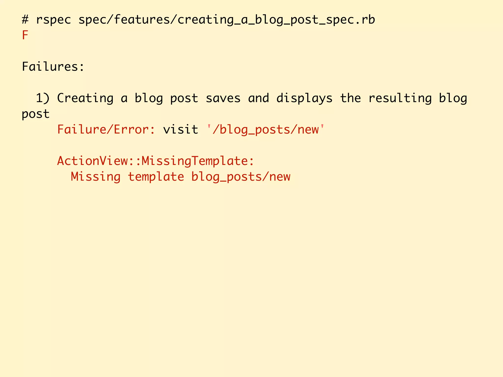 # rspec spec/features/creating_a_blog_post_spec.rb F Failures: 1) Creating a blog post saves and displays the resulting blog post Failure/Error: visit '/blog_posts/new' ActionView::MissingTemplate: Missing template blog_posts/new 
