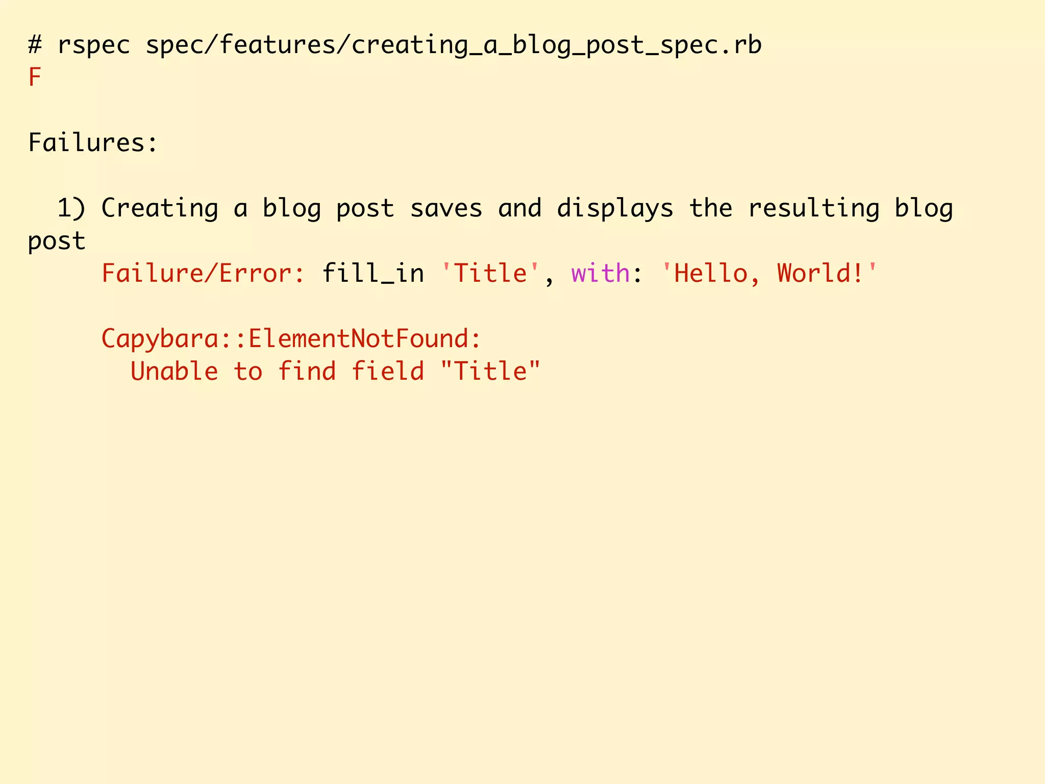 # rspec spec/features/creating_a_blog_post_spec.rb F Failures: 1) Creating a blog post saves and displays the resulting blog post Failure/Error: fill_in 'Title', with: 'Hello, World!' Capybara::ElementNotFound: Unable to find field "Title" 