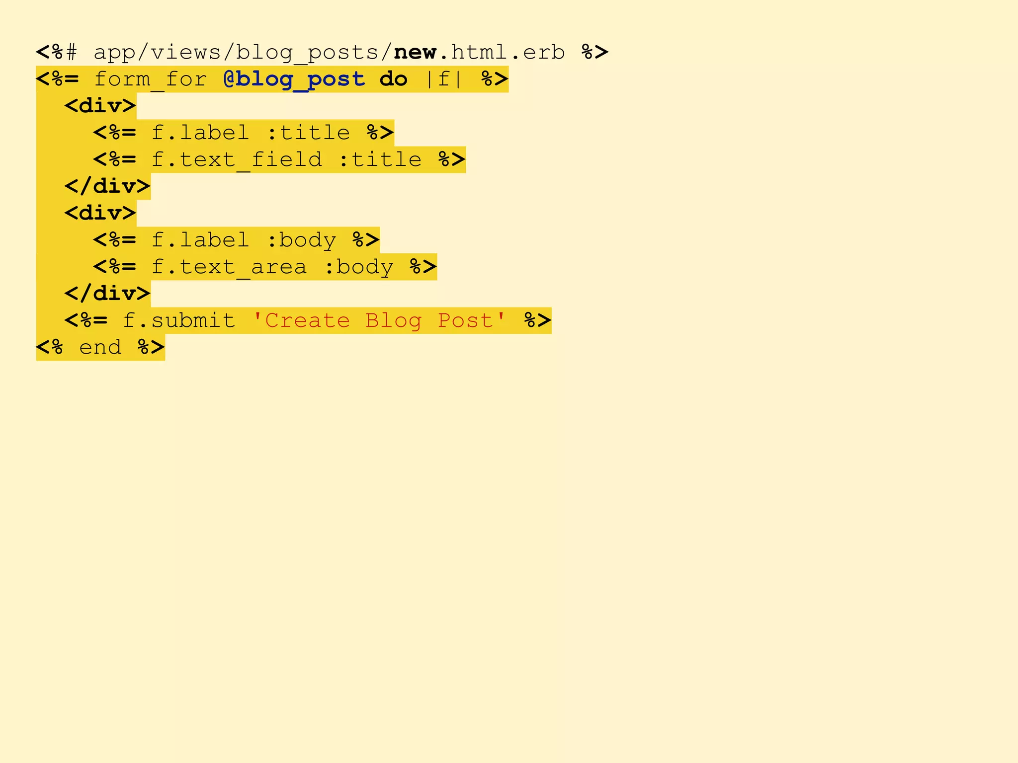 <%# app/views/blog_posts/new.html.erb %> <%= form_for @blog_post do |f| %> <div> <%= f.label :title %> <%= f.text_field :title %> </div> <div> <%= f.label :body %> <%= f.text_area :body %> </div> <%= f.submit 'Create Blog Post' %> <% end %> 