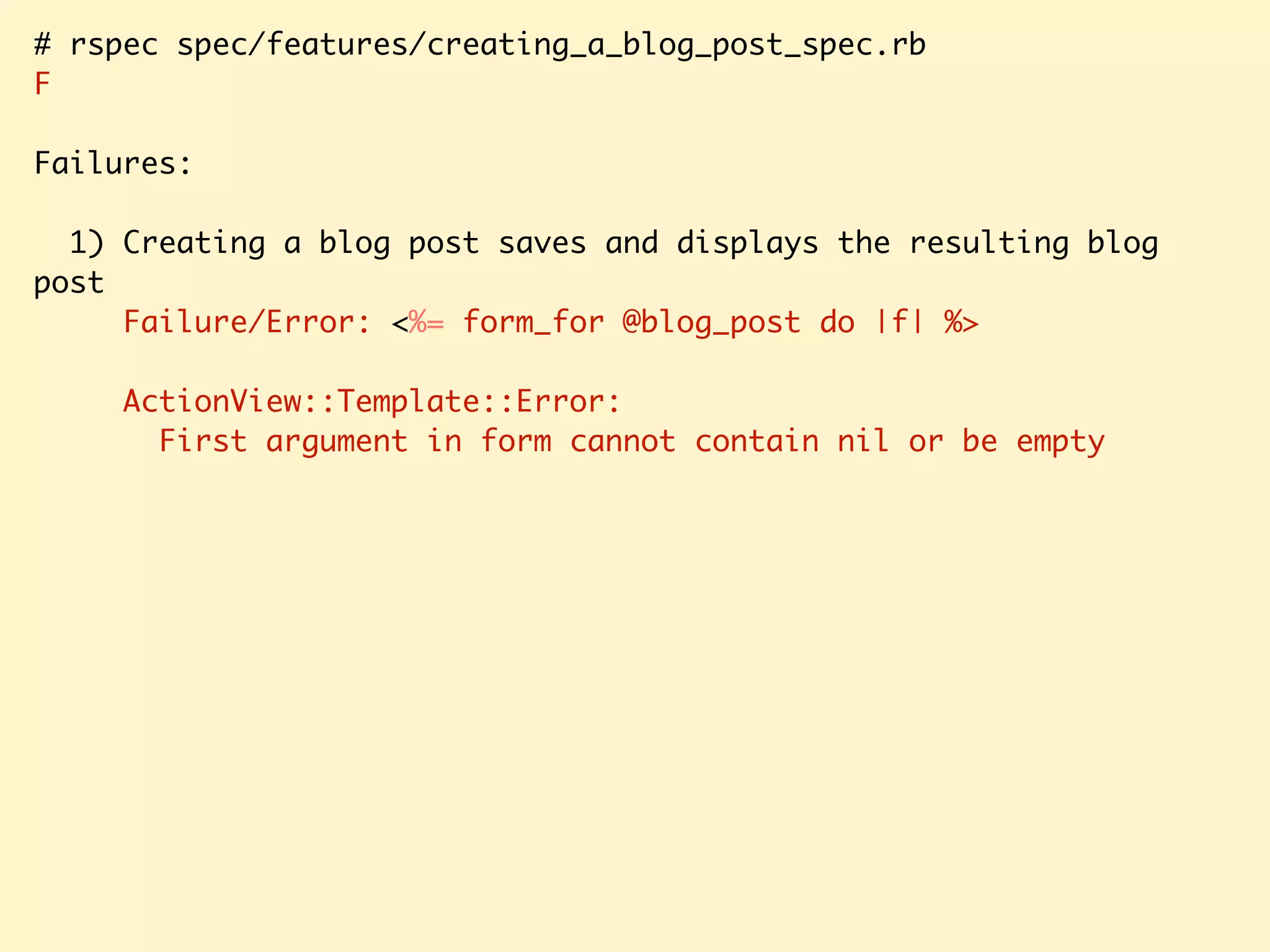 # rspec spec/features/creating_a_blog_post_spec.rb F Failures: 1) Creating a blog post saves and displays the resulting blog post Failure/Error: <%= form_for @blog_post do |f| %> ActionView::Template::Error: First argument in form cannot contain nil or be empty 