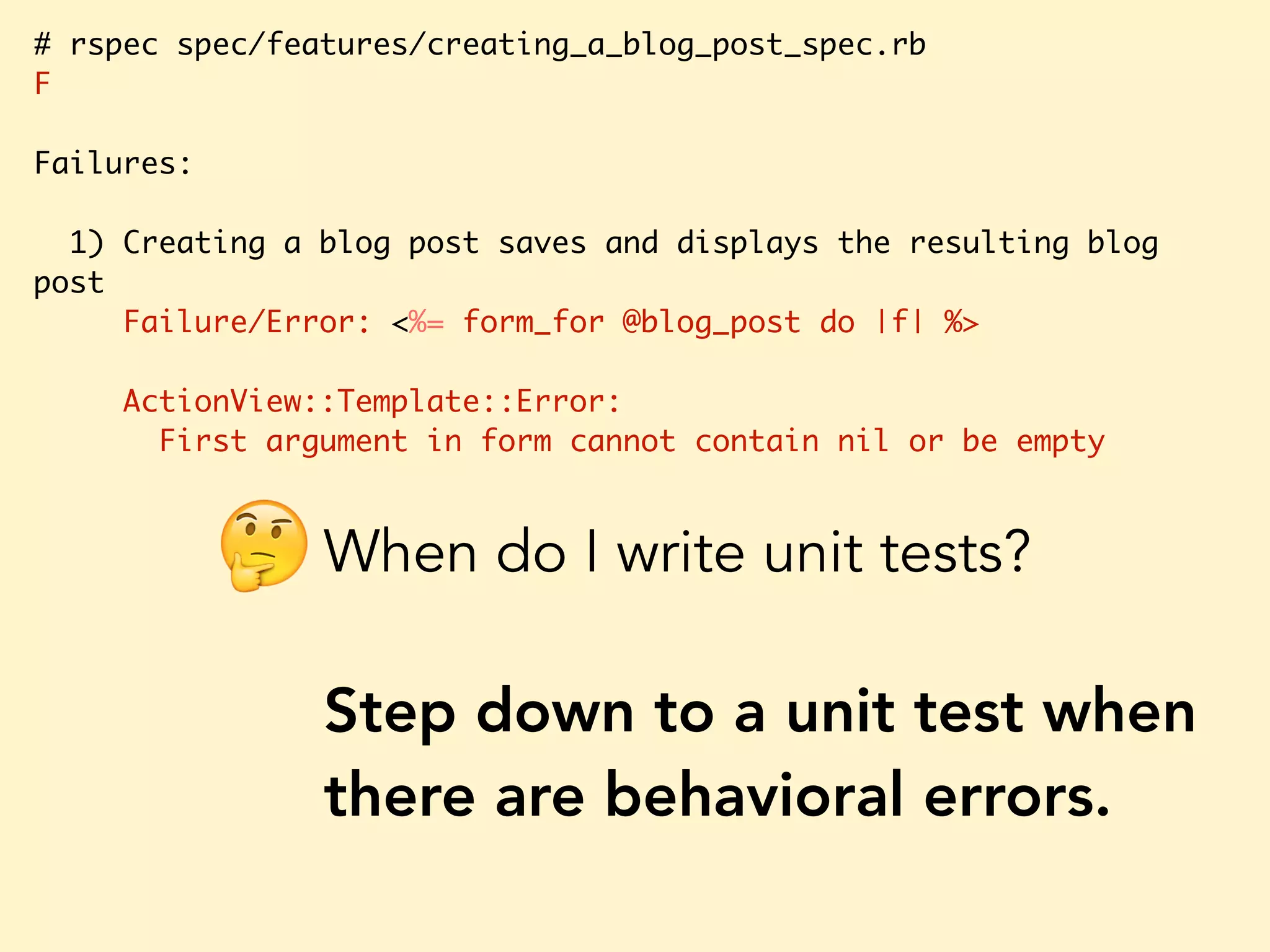 # rspec spec/features/creating_a_blog_post_spec.rb F Failures: 1) Creating a blog post saves and displays the resulting blog post Failure/Error: <%= form_for @blog_post do |f| %> ActionView::Template::Error: First argument in form cannot contain nil or be empty When do I write unit tests? Step down to a unit test when there are behavioral errors. 🤔 
