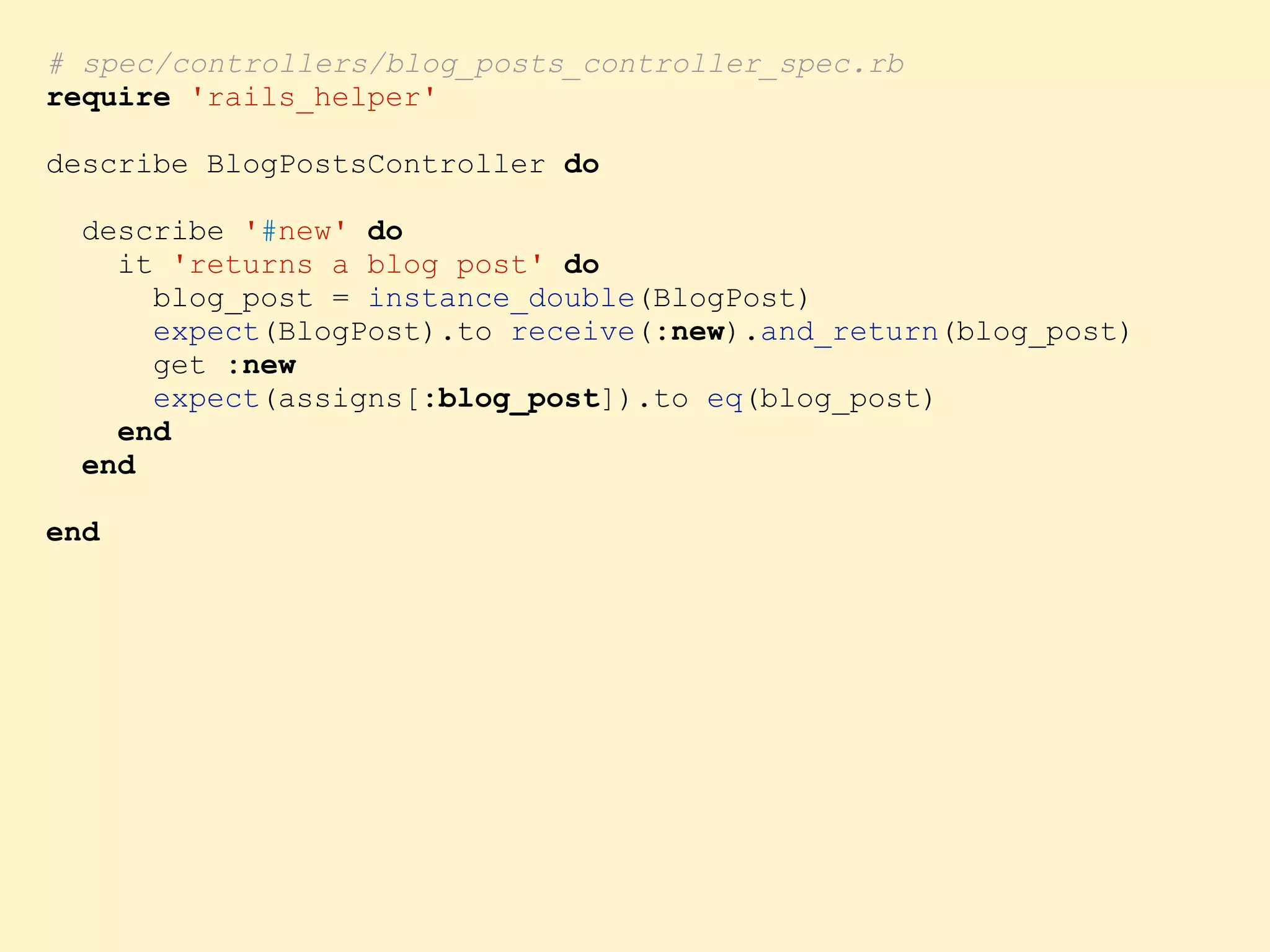 # spec/controllers/blog_posts_controller_spec.rb require 'rails_helper' describe BlogPostsController do describe '#new' do it 'returns a blog post' do blog_post = instance_double(BlogPost) expect(BlogPost).to receive(:new).and_return(blog_post) get :new expect(assigns[:blog_post]).to eq(blog_post) end end end 