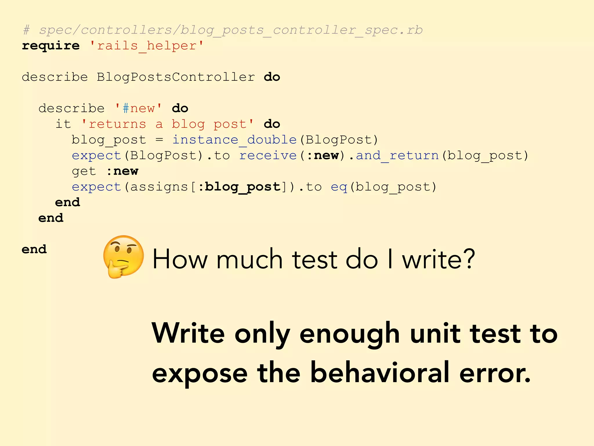 # spec/controllers/blog_posts_controller_spec.rb require 'rails_helper' describe BlogPostsController do describe '#new' do it 'returns a blog post' do blog_post = instance_double(BlogPost) expect(BlogPost).to receive(:new).and_return(blog_post) get :new expect(assigns[:blog_post]).to eq(blog_post) end end end How much test do I write? Write only enough unit test to expose the behavioral error. 🤔 