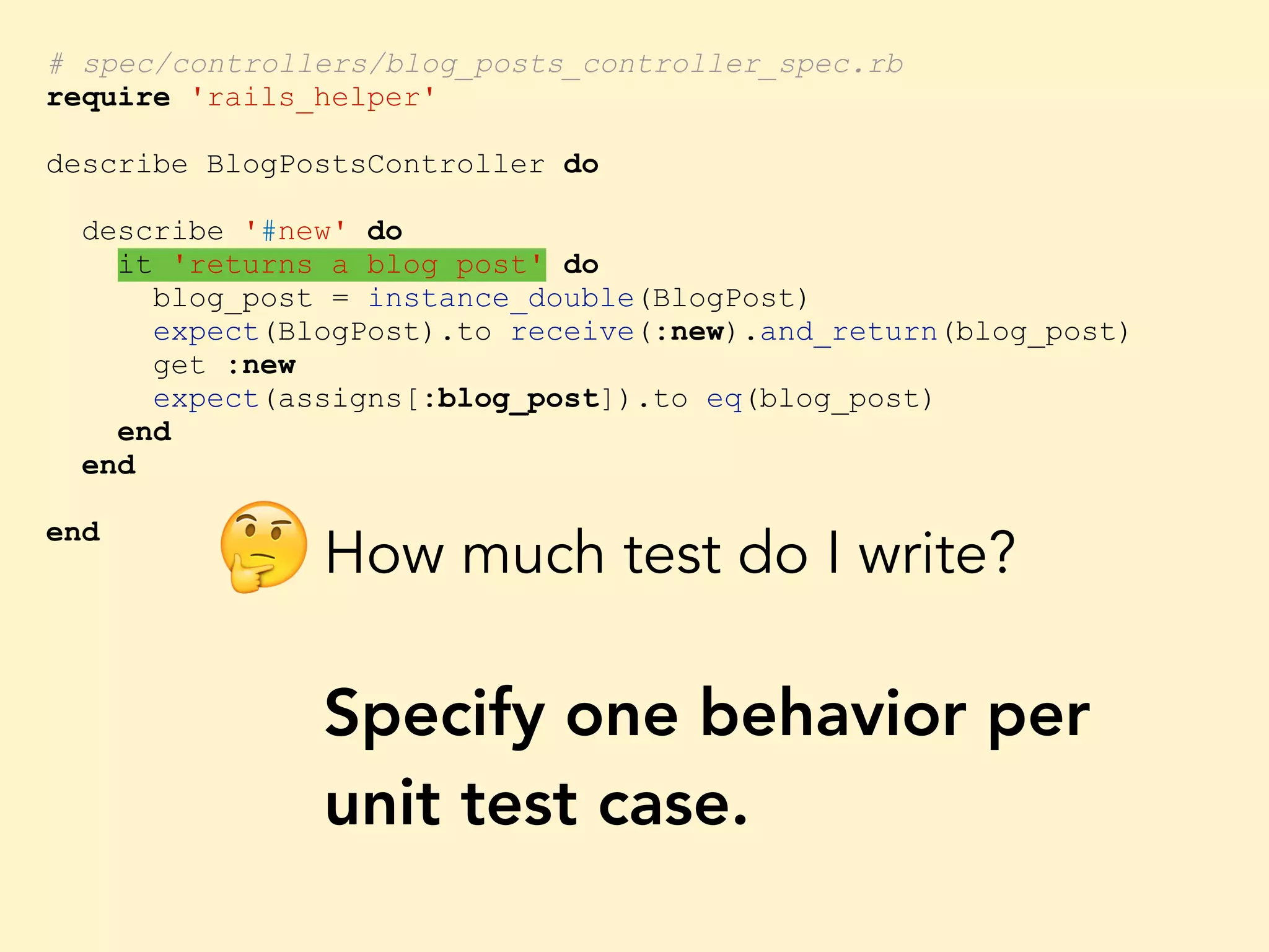 # spec/controllers/blog_posts_controller_spec.rb require 'rails_helper' describe BlogPostsController do describe '#new' do it 'returns a blog post' do blog_post = instance_double(BlogPost) expect(BlogPost).to receive(:new).and_return(blog_post) get :new expect(assigns[:blog_post]).to eq(blog_post) end end end How much test do I write? Specify one behavior per unit test case. 🤔 