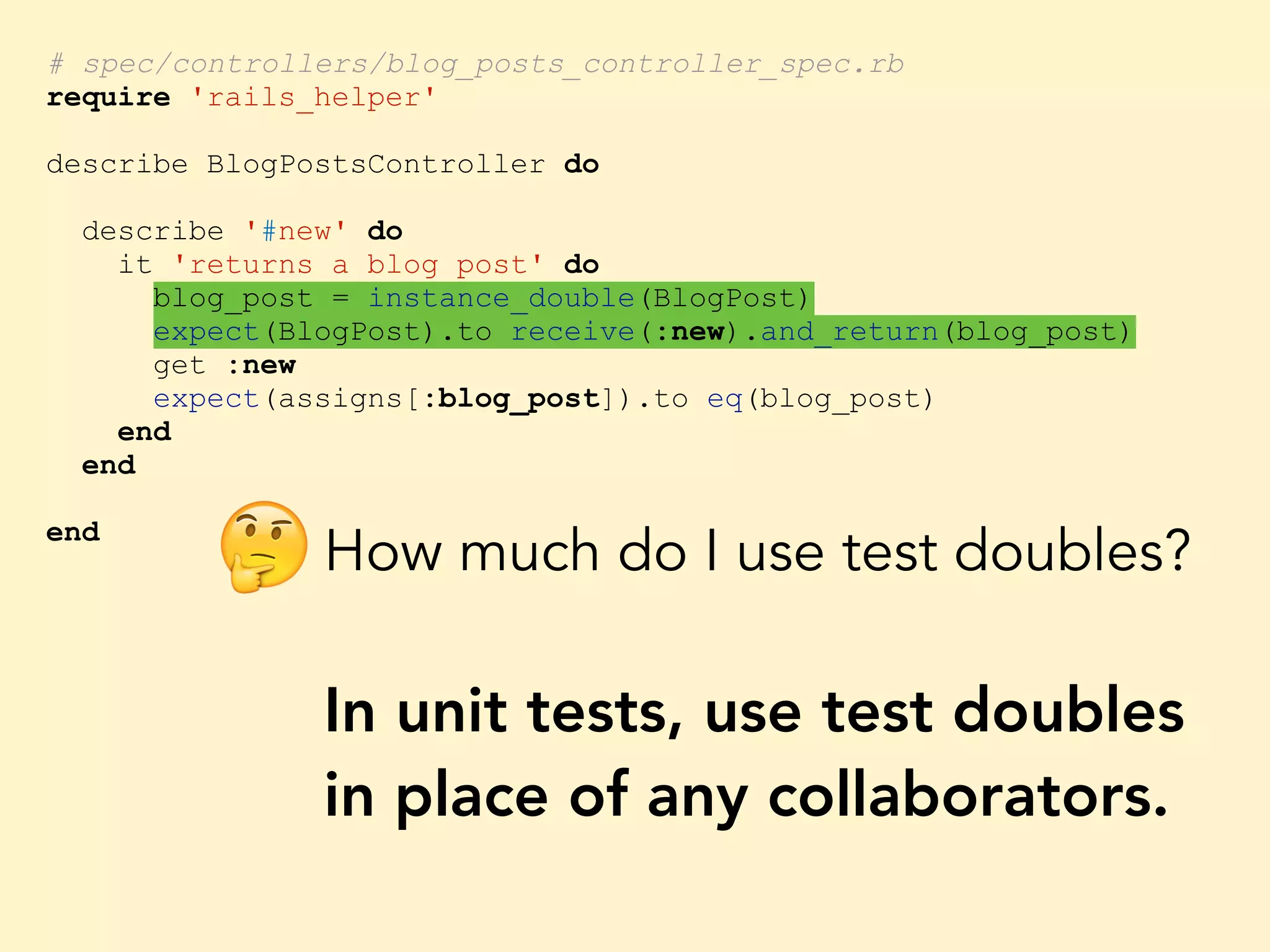 # spec/controllers/blog_posts_controller_spec.rb require 'rails_helper' describe BlogPostsController do describe '#new' do it 'returns a blog post' do blog_post = instance_double(BlogPost) expect(BlogPost).to receive(:new).and_return(blog_post) get :new expect(assigns[:blog_post]).to eq(blog_post) end end end How much do I use test doubles? In unit tests, use test doubles in place of any collaborators. 🤔 