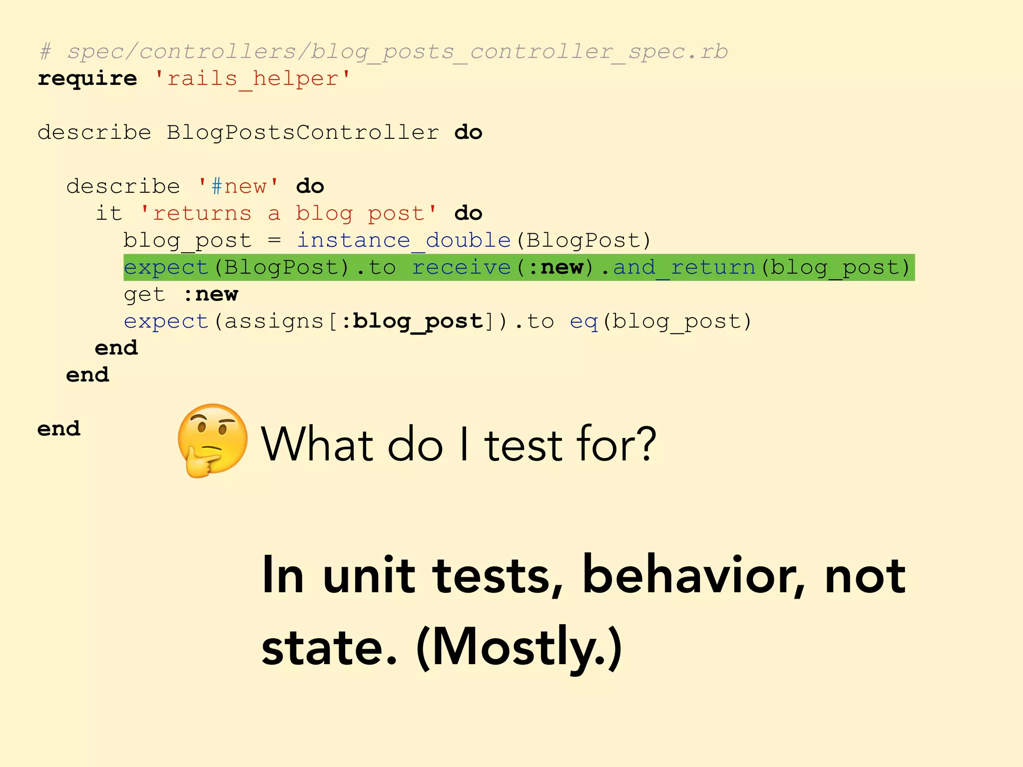 # spec/controllers/blog_posts_controller_spec.rb require 'rails_helper' describe BlogPostsController do describe '#new' do it 'returns a blog post' do blog_post = instance_double(BlogPost) expect(BlogPost).to receive(:new).and_return(blog_post) get :new expect(assigns[:blog_post]).to eq(blog_post) end end end What do I test for? In unit tests, behavior, not state. (Mostly.) 🤔 