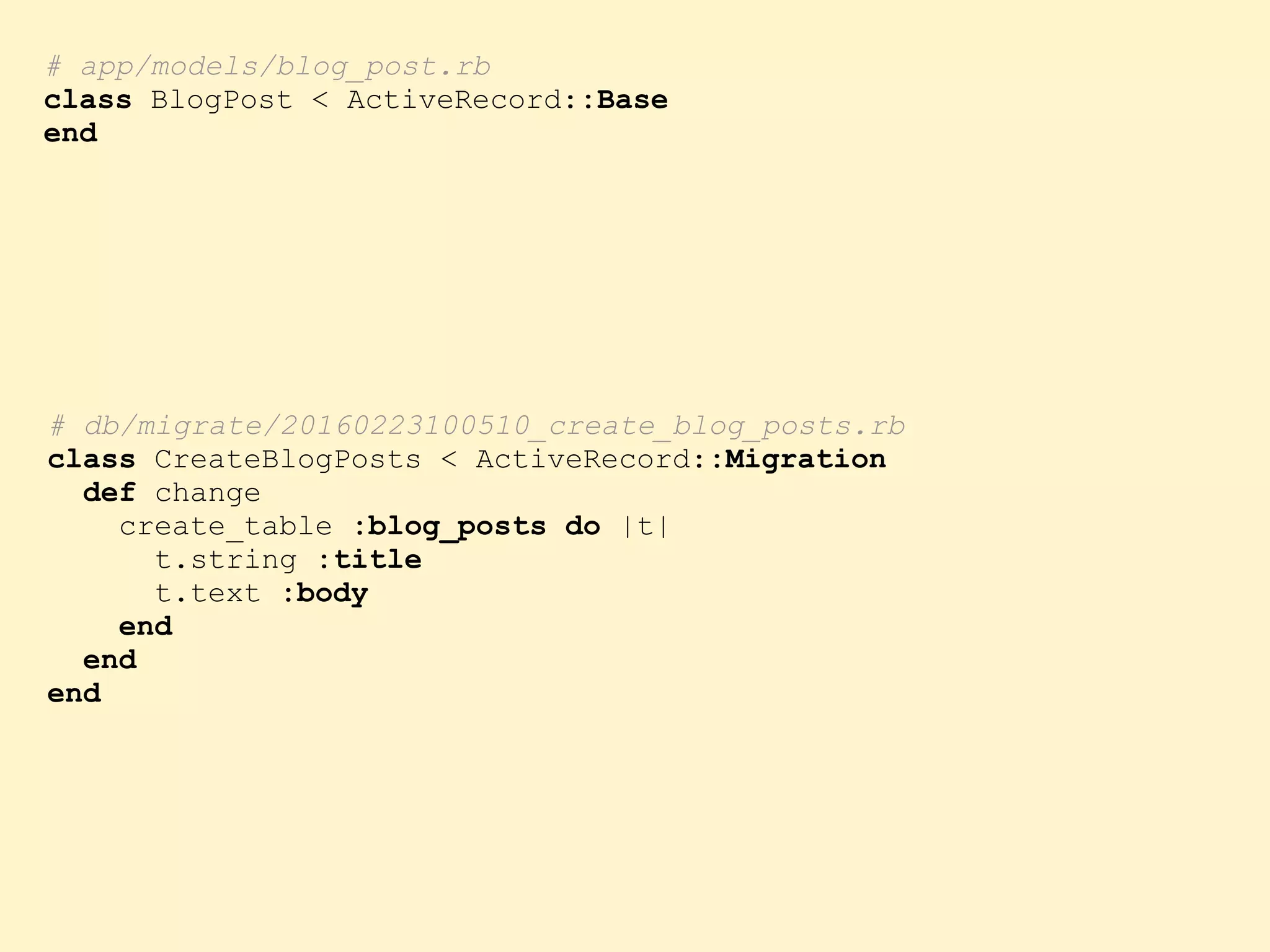 # db/migrate/20160223100510_create_blog_posts.rb class CreateBlogPosts < ActiveRecord::Migration def change create_table :blog_posts do |t| t.string :title t.text :body end end end # app/models/blog_post.rb class BlogPost < ActiveRecord::Base end 