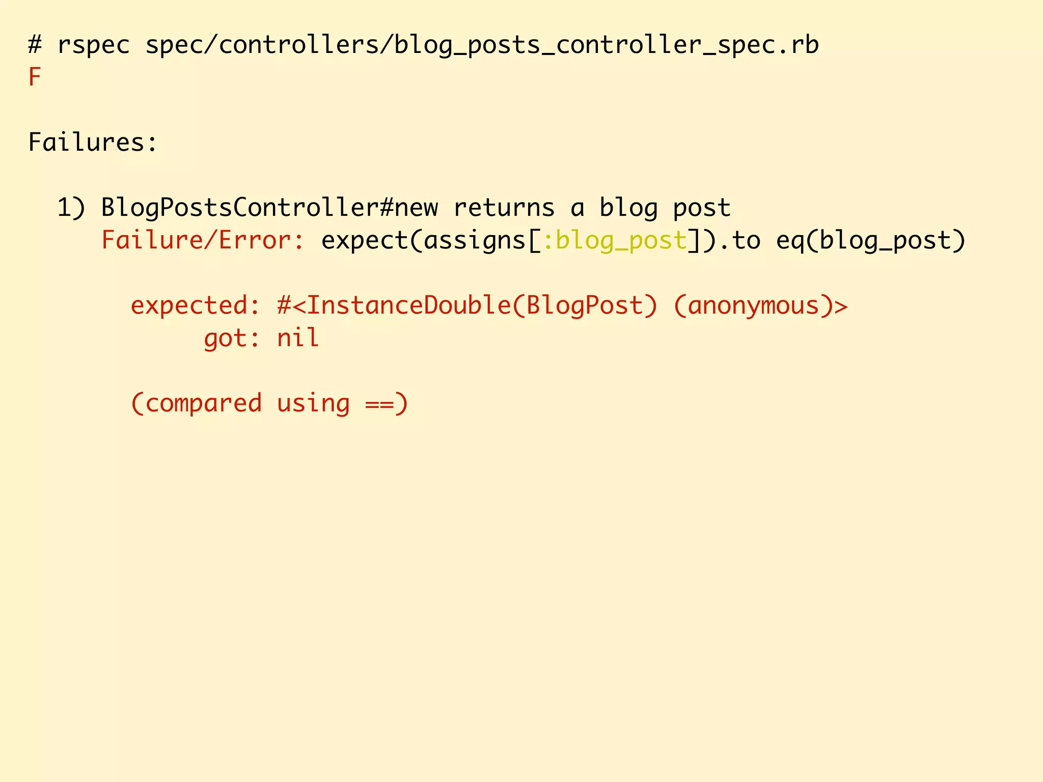 # rspec spec/controllers/blog_posts_controller_spec.rb F Failures: 1) BlogPostsController#new returns a blog post Failure/Error: expect(assigns[:blog_post]).to eq(blog_post) expected: #<InstanceDouble(BlogPost) (anonymous)> got: nil (compared using ==) 