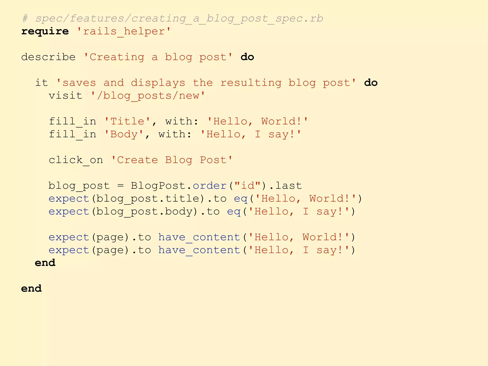 # spec/features/creating_a_blog_post_spec.rb require 'rails_helper' describe 'Creating a blog post' do it 'saves and displays the resulting blog post' do visit '/blog_posts/new' fill_in 'Title', with: 'Hello, World!' fill_in 'Body', with: 'Hello, I say!' click_on 'Create Blog Post' blog_post = BlogPost.order("id").last expect(blog_post.title).to eq('Hello, World!') expect(blog_post.body).to eq('Hello, I say!') expect(page).to have_content('Hello, World!') expect(page).to have_content('Hello, I say!') end end 