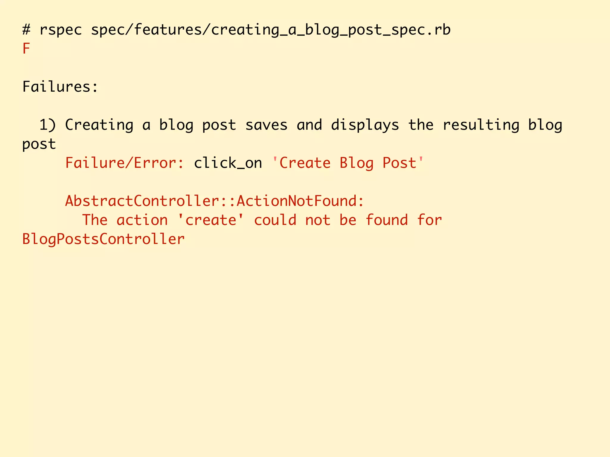 # rspec spec/features/creating_a_blog_post_spec.rb F Failures: 1) Creating a blog post saves and displays the resulting blog post Failure/Error: click_on 'Create Blog Post' AbstractController::ActionNotFound: The action 'create' could not be found for BlogPostsController 