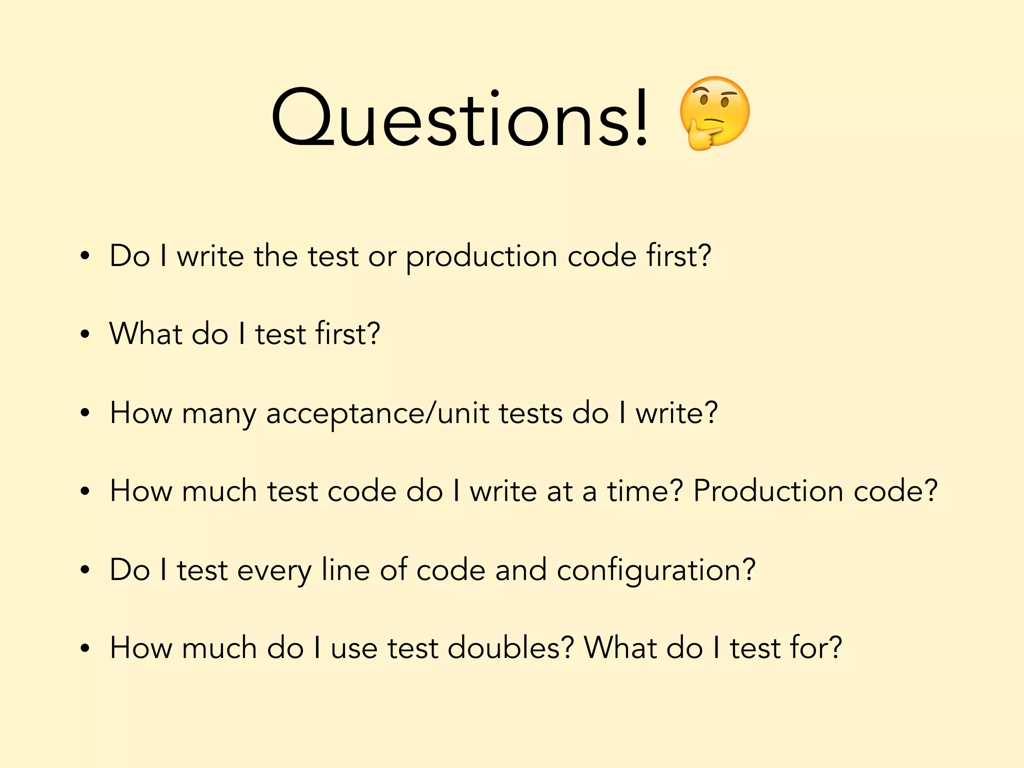 Questions! 🤔 • Do I write the test or production code first? • What do I test first? • How many acceptance/unit tests do I write? • How much test code do I write at a time? Production code? • Do I test every line of code and configuration? • How much do I use test doubles? What do I test for? 