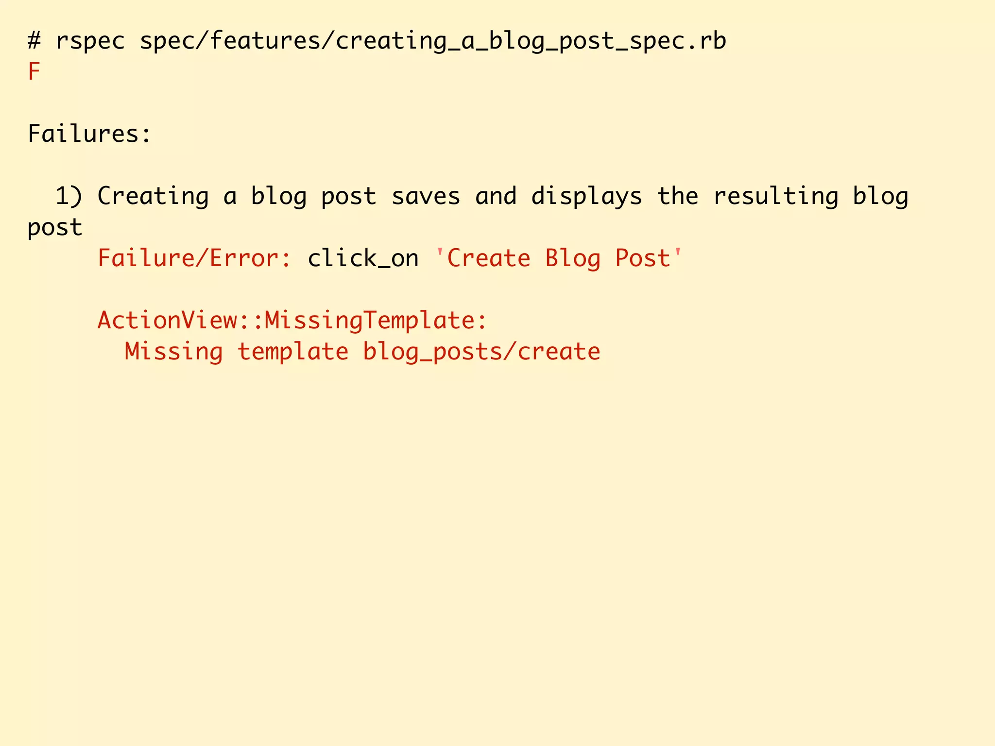 # rspec spec/features/creating_a_blog_post_spec.rb F Failures: 1) Creating a blog post saves and displays the resulting blog post Failure/Error: click_on 'Create Blog Post' ActionView::MissingTemplate: Missing template blog_posts/create 