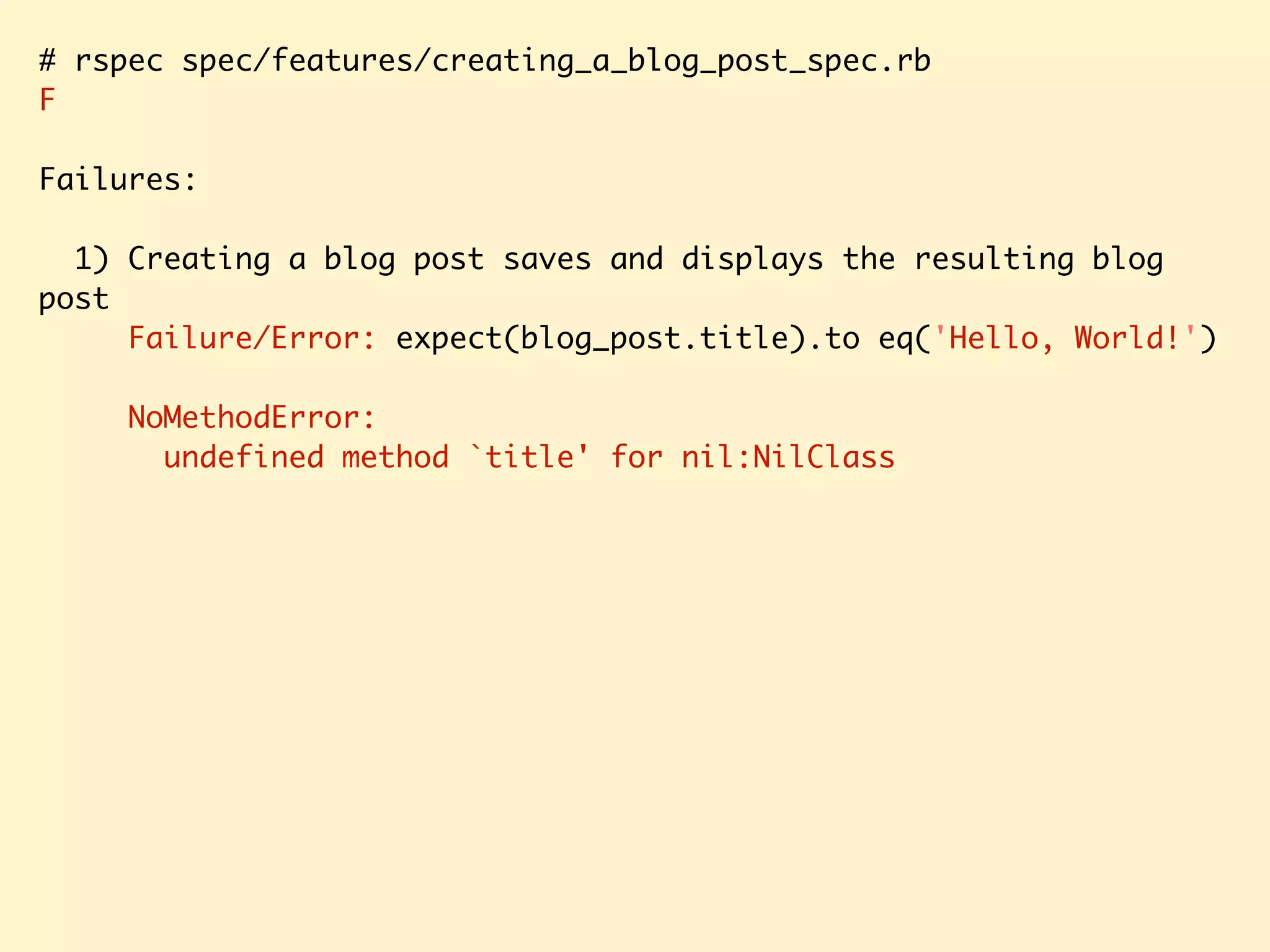# rspec spec/features/creating_a_blog_post_spec.rb F Failures: 1) Creating a blog post saves and displays the resulting blog post Failure/Error: expect(blog_post.title).to eq('Hello, World!') NoMethodError: undefined method `title' for nil:NilClass 