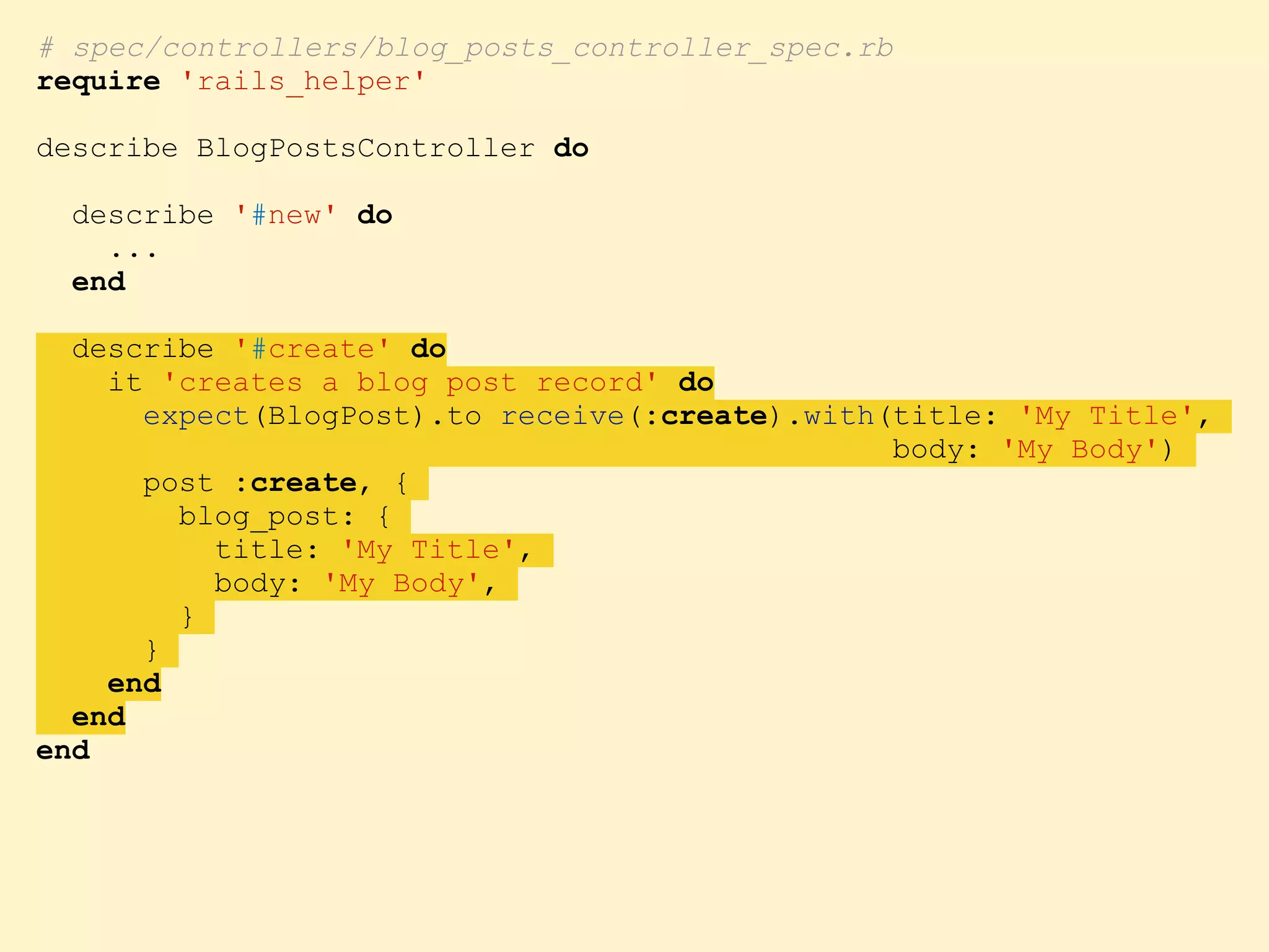 # spec/controllers/blog_posts_controller_spec.rb require 'rails_helper' describe BlogPostsController do describe '#new' do ... end describe '#create' do it 'creates a blog post record' do expect(BlogPost).to receive(:create).with(title: 'My Title', body: 'My Body') post :create, { blog_post: { title: 'My Title', body: 'My Body', } } end end end 