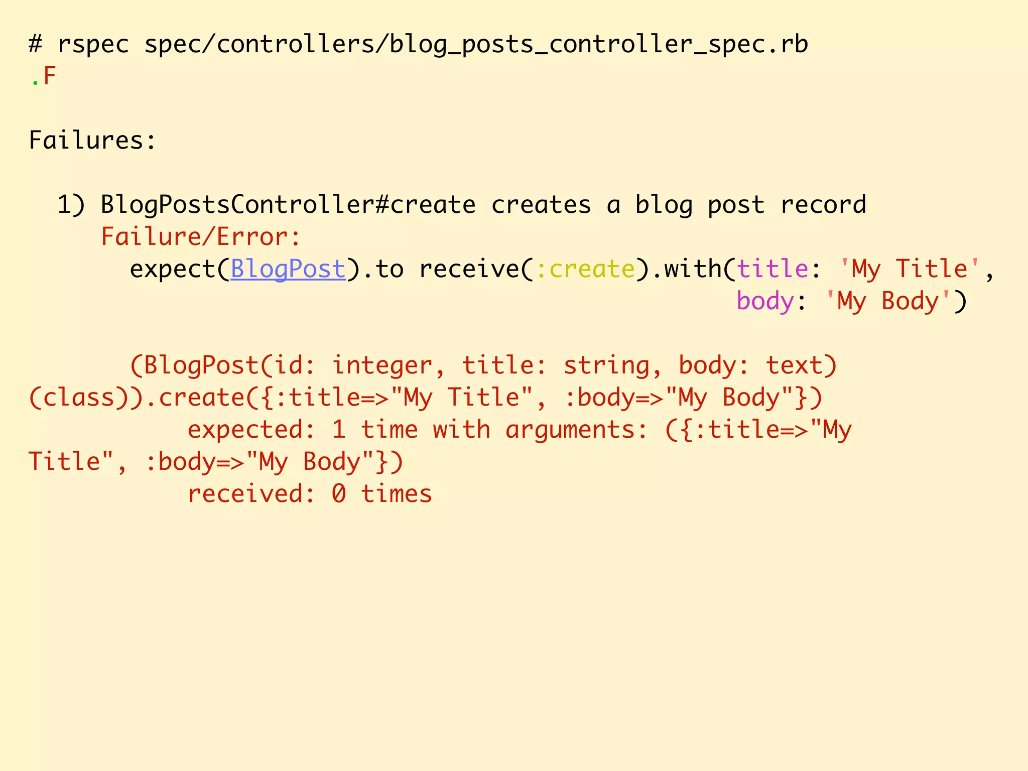 # rspec spec/controllers/blog_posts_controller_spec.rb .F Failures: 1) BlogPostsController#create creates a blog post record Failure/Error: expect(BlogPost).to receive(:create).with(title: 'My Title', body: 'My Body') (BlogPost(id: integer, title: string, body: text) (class)).create({:title=>"My Title", :body=>"My Body"}) expected: 1 time with arguments: ({:title=>"My Title", :body=>"My Body"}) received: 0 times 